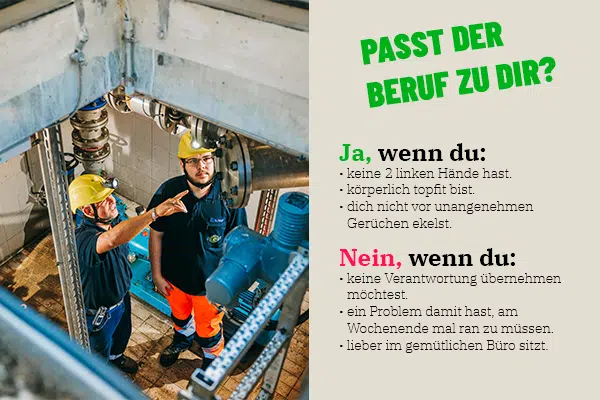 Zwei Männer mit Schutzhelmen und Arbeitskleidung in einer industriellen Umgebung, die an einer technischen Anlage arbeiten. 

Passt der Beruf zu dir? Finde es heraus!

Textblock:
Ja, dieser Beruf ist perfekt für dich, wenn du:

keine zwei linken Hände hast.
körperlich fit bist.
dich nicht vor unangenehmen Gerüchen ekelst.
Vielleicht ist es nichts für dich, wenn du:

keine Verantwortung übernehmen möchtest.
kein Problem damit hast, auch mal am Wochenende zu arbeiten.
lieber im gemütlichen Büro sitzen willst.